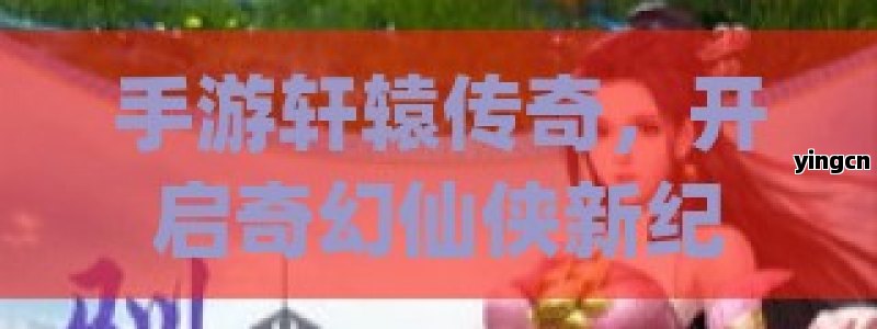 手游轩辕传奇，开启奇幻仙侠新纪元