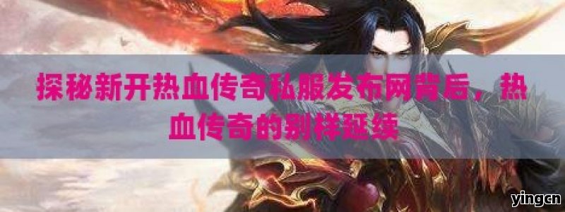 探秘新开热血传奇私服发布网背后，热血传奇的别样延续