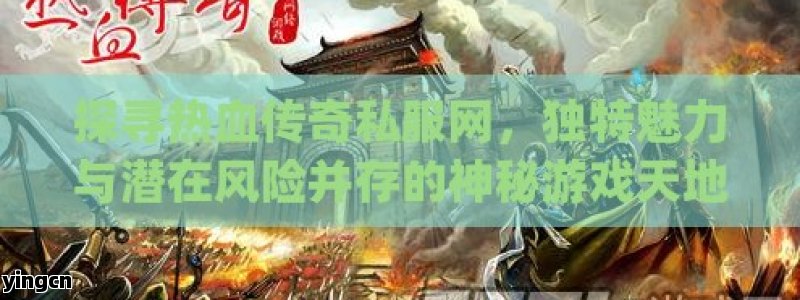 探寻热血传奇私服网，独特魅力与潜在风险并存的神秘游戏天地